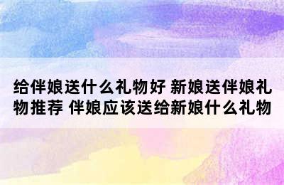 给伴娘送什么礼物好 新娘送伴娘礼物推荐 伴娘应该送给新娘什么礼物